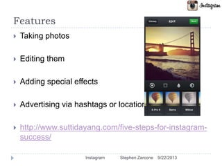 Features
 Taking photos
 Editing them
 Adding special effects
 Advertising via hashtags or locations
 http://www.suttidayang.com/five-steps-for-instagram-
success/
9/22/2013Instagram Stephen Zarcone
 