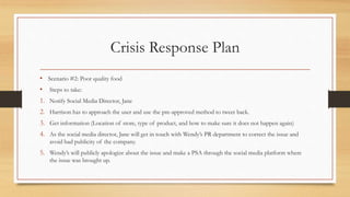 Crisis Response Plan
• Scenario #2: Poor quality food
• Steps to take:
1. Notify Social Media Director, Jane
2. Harrison h...