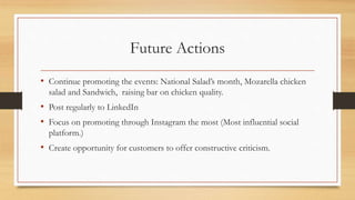 Future Actions
• Continue promoting the events: National Salad’s month, Mozarella chicken
salad and Sandwich, raising bar ...