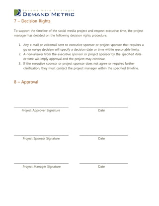 7 – Decision Rights

To support the timeline of the social media project and respect executive time, the project
manager has decided on the following decision rights procedure:


   1. Any e-mail or voicemail sent to executive sponsor or project sponsor that requires a
      go or no-go decision will specify a decision date or time within reasonable limits.
   2. A non-answer from the executive sponsor or project sponsor by the specified date
      or time will imply approval and the project may continue.
   3. If the executive sponsor or project sponsor does not agree or requires further
      clarification, they must contact the project manager within the specified timeline.



8 – Approval




___________________________________           _______________________________
     Project Approver Signature                            Date




___________________________________           _______________________________
      Project Sponsor Signature                           Date




___________________________________           _______________________________
      Project Manager Signature                           Date
 