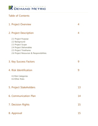 Table of Contents


1. Project Overview                            4


2. Project Description                         4

  2.1 Project Purpose
  2.2   Background
  2.3   Project Scope
  2.4   Project Deliverables
  2.5   Project Timeframe
  2.6   Project Resources & Responsibilities



3. Key Success Factors                         9


4. Risk Identification                         9

  4.1 Risk Categories
  4.2 Other Risks



5. Project Stakeholders                        13


6. Communication Plan                          14


7. Decision Rights                             15


8. Approval                                    15
 