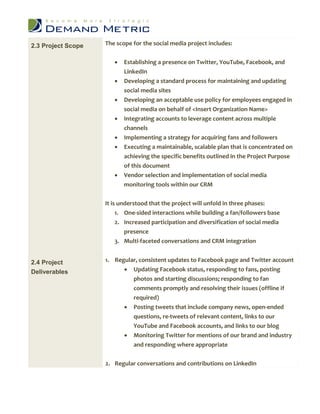 2.3 Project Scope   The scope for the social media project includes:


                          Establishing a presence on Twitter, YouTube, Facebook, and
                           LinkedIn
                          Developing a standard process for maintaining and updating
                           social media sites
                          Developing an acceptable use policy for employees engaged in
                           social media on behalf of <Insert Organization Name>
                          Integrating accounts to leverage content across multiple
                           channels
                          Implementing a strategy for acquiring fans and followers
                          Executing a maintainable, scalable plan that is concentrated on
                           achieving the specific benefits outlined in the Project Purpose
                           of this document
                          Vendor selection and implementation of social media
                           monitoring tools within our CRM


                    It is understood that the project will unfold in three phases:
                         1. One-sided interactions while building a fan/followers base
                       2. Increased participation and diversification of social media
                          presence
                       3. Multi-faceted conversations and CRM integration


2.4 Project         1. Regular, consistent updates to Facebook page and Twitter account
Deliverables               Updating Facebook status, responding to fans, posting
                             photos and starting discussions; responding to fan
                             comments promptly and resolving their issues (offline if
                             required)
                              Posting tweets that include company news, open-ended
                               questions, re-tweets of relevant content, links to our
                               YouTube and Facebook accounts, and links to our blog
                              Monitoring Twitter for mentions of our brand and industry
                               and responding where appropriate

                    2. Regular conversations and contributions on LinkedIn
 