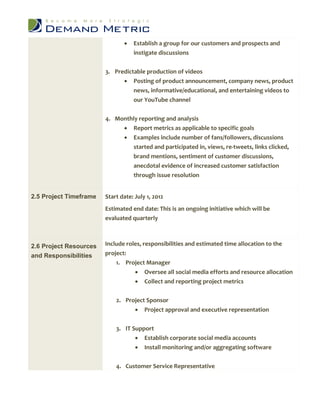    Establish a group for our customers and prospects and
                                   instigate discussions


                        3. Predictable production of videos
                               Posting of product announcement, company news, product
                                  news, informative/educational, and entertaining videos to
                                  our YouTube channel


                        4. Monthly reporting and analysis
                              Report metrics as applicable to specific goals
                                  Examples include number of fans/followers, discussions
                                   started and participated in, views, re-tweets, links clicked,
                                   brand mentions, sentiment of customer discussions,
                                   anecdotal evidence of increased customer satisfaction
                                   through issue resolution


2.5 Project Timeframe   Start date: July 1, 2012
                        Estimated end date: This is an ongoing initiative which will be
                        evaluated quarterly



2.6 Project Resources   Include roles, responsibilities and estimated time allocation to the
and Responsibilities    project:
                            1. Project Manager
                                    Oversee all social media efforts and resource allocation
                                    Collect and reporting project metrics


                            2. Project Sponsor
                                       Project approval and executive representation


                            3. IT Support
                                    Establish corporate social media accounts
                                    Install monitoring and/or aggregating software

                            4. Customer Service Representative
 