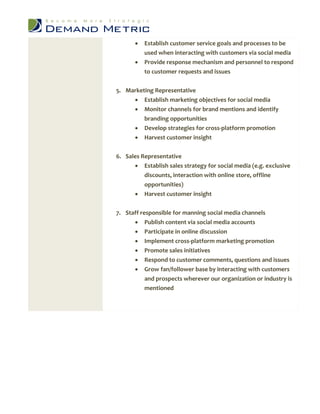    Establish customer service goals and processes to be
           used when interacting with customers via social media
          Provide response mechanism and personnel to respond
           to customer requests and issues


5. Marketing Representative
      Establish marketing objectives for social media
      Monitor channels for brand mentions and identify
         branding opportunities
      Develop strategies for cross-platform promotion
          Harvest customer insight

6. Sales Representative
       Establish sales strategy for social media (e.g. exclusive
          discounts, interaction with online store, offline
          opportunities)
       Harvest customer insight


7. Staff responsible for manning social media channels
          Publish content via social media accounts
          Participate in online discussion
          Implement cross-platform marketing promotion
          Promote sales initiatives
          Respond to customer comments, questions and issues
          Grow fan/follower base by interacting with customers
           and prospects wherever our organization or industry is
           mentioned
 