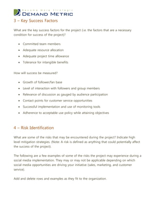3 – Key Success Factors

What are the key success factors for the project (i.e. the factors that are a necessary
condition for success of the project)?


      Committed team members

      Adequate resource allocation

      Adequate project time allowance

      Tolerance for intangible benefits


How will success be measured?


      Growth of follower/fan base

      Level of interaction with followers and group members

      Relevance of discussion as gauged by audience participation

      Contact points for customer service opportunities

      Successful implementation and use of monitoring tools

      Adherence to acceptable use policy while attaining objectives




4 – Risk Identification

What are some of the risks that may be encountered during the project? Indicate high
level mitigation strategies. (Note: A risk is defined as anything that could potentially affect
the success of the project).


The following are a few examples of some of the risks the project may experience during a
social media implementation. They may or may not be applicable depending on which
social media opportunities are driving your initiative (sales, marketing, and customer
service).

Add and delete rows and examples as they fit to the organization.
 