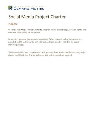 Social Media Project Charter
Purpose

Use the Social Media Project Charter to establish a clear project scope, decision rights, and
executive sponsorship for the project.


Be sure to customize this template accordingly. When required, delete the sample text
provided and fill in the blanks with information that is directly related to the social
marketing project.



This template has been pre-populated with an example of what a mobile marketing project
charter might look like. Change, delete, or add to the example as required.
 
