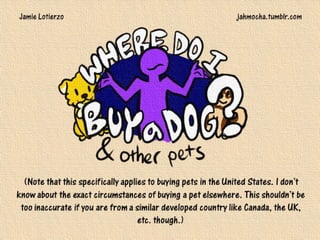 (Note that this specifically applies to buying pets in the United States. I don’t know about the exact circumstances
of buying a pet elsewhere. This shouldn’t be too inaccurate if you are from a similar developed country like Canada, the
UK, etc. though.)
Jamie Lotierzo jahmocha.tumblr.com
 