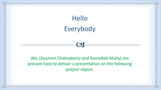 Hello
Everybody
We, (Soumen Chakraborty and Kamalkali Maity) are
present here to deliver a presentation on the following
project report.
 