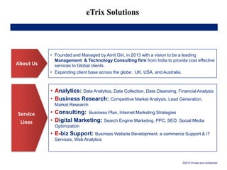 eTrix Solutions
About Us
Service
Lines
• Founded and Managed by Amit Giri, in 2013 with a vision to be a leading
Management & Technology Consulting firm from India to provide cost effective
services to Global clients.
• Expanding client base across the globe: UK, USA, and Australia.
• Analytics: Data Analytics, Data Collection, Data Cleansing, Financial Analysis
• Business Research: Competitive Market Analysis, Lead Generation,
Market Research
• Consulting: Business Plan, Internet Marketing Strategies
• Digital Marketing: Search Engine Marketing, PPC, SEO, Social Media
Optimization
• E-biz Support: Business Website Development, e-commerce Support & IT
Services, Web Analytics
©2013 Private and confidential
 