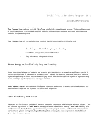 Social Media Services Proposal for:
                                                                                           InstadiumPromotions –


YourCompanyName is pleased to provide Client Name with the following social media proposal. The intent of the proposal
is to deliver a complete social media and integrated marketing solution designed to improve net revenue results as well as
customer loyalty and engagement.



YourCompanyName will provide social media consulting and execution services in the following areas:



                  •        General Analysis and Social Marketing Integration Consulting

                  •        Social Media Strategy Development and Execution

                  •        Daily Social Media Management Services



General Strategy and Social Marketing Integration Consulting



Proper integration of all aspects of marketing and messaging with clear objectives, target audience and flow are essential for
optimal performance and ROI within social media marketing. Currently, few individual components are in place leaving a
significant opportunity for unified and consistent messaging, as well as the need for significant upgrades in digital marketing
norms, resulting in opportunity to connect and engage customers.



YourCompanyName will provide strategy, development, consulting and execution to bring all aspects of social media and
traditional marketing efforts into alignment with unified goals and purpose.



Social Media Strategy and Execution



The proper and effective use of Social Media is to build community, conversation and relationships with your audience. There
are significant opportunities for Client Name to achieve gains within this medium. Currently, Client Name is missing most
social components, thereby forfeiting opportunities to engage clients, prospects and fans. Furthermore, there are significant
opportunities to optimize existing marketing and branding efforts to leverage the social components to attract additional
prospects, customers and revenue.
 