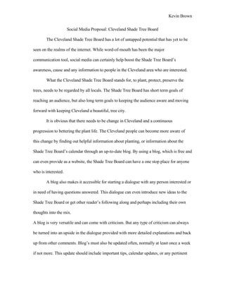 Kevin Brown


                     Social Media Proposal: Cleveland Shade Tree Board

       The Cleveland Shade Tree Board has a lot of untapped potential that has yet to be

seen on the realms of the internet. While word-of-mouth has been the major

communication tool, social media can certainly help boost the Shade Tree Board’s

awareness, cause and any information to people in the Cleveland area who are interested.

       What the Cleveland Shade Tree Board stands for, to plant, protect, preserve the

trees, needs to be regarded by all locals. The Shade Tree Board has short term goals of

reaching an audience, but also long term goals to keeping the audience aware and moving

forward with keeping Cleveland a beautiful, tree city.

       It is obvious that there needs to be change in Cleveland and a continuous

progression to bettering the plant life. The Cleveland people can become more aware of

this change by finding out helpful information about planting, or information about the

Shade Tree Board’s calendar through an up-to-date blog. By using a blog, which is free and

can even provide as a website, the Shade Tree Board can have a one stop place for anyone

who is interested.

       A blog also makes it accessible for starting a dialogue with any person interested or

in need of having questions answered. This dialogue can even introduce new ideas to the

Shade Tree Board or get other reader’s following along and perhaps including their own

thoughts into the mix.

A blog is very versatile and can come with criticism. But any type of criticism can always

be turned into an upside in the dialogue provided with more detailed explanations and back

up from other comments. Blog’s must also be updated often, normally at least once a week

if not more. This update should include important tips, calendar updates, or any pertinent
 