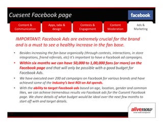 Cuesent Facebook page
       Content &             Apps, tabs &           Contests &         Content           Ads &
     Communication             design              Engagement         Moderation        Marketing


         IMPORTANT: Facebook Ads are extremely crucial for the brand
         and is a must to see a healthy increase in the fan base.
     •    Besides increasing the fan base organically (through contests, interactions, in store
          integrations, friend referrals, etc) it’s important to have a Facebook ad campaigns.
     •    Within six months we can have 50,000 to 1,00,000 fans (or more) on the
          Facebook page and that will only be possible with a good budget for
          Facebook Ads.
     •    We have executed over 200 ad campaigns on Facebook for various brands and have
          achieved some of the industry’s best ROI on Ad spends.
     •    With the ability to target Facebook ads based on age, location, gender and common
          likes, we can achieve tremendous results via Facebook ads for the Cuesent Facebook
          page. We share details of what budget would be ideal over the next few months to
          start off with and target details.


11
 