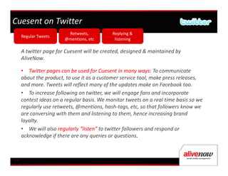 Cuesent on Twitter
                        Retweets,           Replying &
     Regular Tweets
                       @mentions, etc        listening

     A twitter page for Cuesent will be created, designed & maintained by
     AliveNow.

     • Twitter pages can be used for Cuesent in many ways: To communicate
     about the product, to use it as a customer service tool, make press releases,
     and more. Tweets will reflect many of the updates make on Facebook too.
     • To increase following on twitter, we will engage fans and incorporate
     contest ideas on a regular basis. We monitor tweets on a real time basis so we
     regularly use retweets, @mentions, hash-tags, etc, so that followers know we
     are conversing with them and listening to them, hence increasing brand
     loyalty.
     • We will also regularly “listen” to twitter followers and respond or
     acknowledge if there are any queries or questions.



14
 