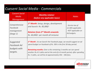 Cuesent Social Media - Commercials
       Cuesent Social
                                     Monthly retainer
          Media                                                                  Notes
                               (before any applicable taxes)
       Management
                        1st Month: Setup, design, development
     Comprehensive                                                       - Service tax of
                        and launch: Rs. 85,000/-
     Facebook                                                            12.36% applicable.
     management                                                          - NOT applicable on
                        Retainer from 2nd Month onwards:                 Ad budgets.
     (Stage 1)
                        Rs. 60,000/- per month all inclusive


     Suggested          1st Month : As we launch the Facebook page, we would suggest an ad
                        spend budget on Facebook of Rs. 50K in the first 30-day period.
     Facebook Ad
     budgets with       Remaining months: Over a the remaining 5 months we can spend
     targets.           another Rs.4.5 Lakhs and at the end of a 6 month period, after spending
                        Rs. 5 Lakhs, we will be at approximately 45k – 50k fans.




16
 