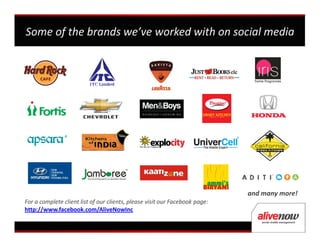 Some of the brands we’ve worked with on social media




                                                                             and many more!
For a complete client list of our clients, please visit our Facebook page:
http://www.facebook.com/AliveNowInc
 