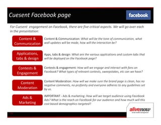 Cuesent Facebook page
For Cuesent engagement on Facebook, there are five critical aspects. We will go over each
in the presentation:

       Content &      Content & Communication: What will be the tone of communication, what
     Communication    wall updates will be made, how will the interaction be?


     Applications,    Apps, tabs & design: What are the various applications and custom tabs that
     tabs & design    will be deployed on the Facebook page?


       Contests &     Contests & engagement: How will we engage and interact with fans on
                      Facebook? What types of relevant contests, sweepstakes, etc can we have?
      Engagement
                      Content Moderation: How will we make sure the brand page is clean, has no
       Content
                      negative comments, no profanity and everyone adheres to any guidelines set
      Moderation      by us.

                      IMPORTANT - Ads & marketing: How will we target audience using Facebook
        Ads &
                      Ads? What is the reach on Facebook for our audience and how much will this
       Marketing      cost based demographics targeted?

04
3
 