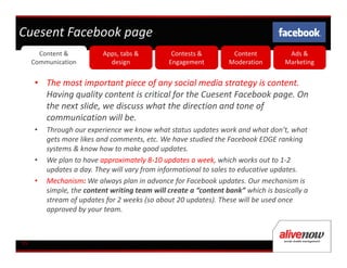 Cuesent Facebook page
       Content &          Apps, tabs &          Contests &         Content          Ads &
     Communication          design             Engagement         Moderation       Marketing


     • The most important piece of any social media strategy is content.
       Having quality content is critical for the Cuesent Facebook page. On
       the next slide, we discuss what the direction and tone of
       communication will be.
     •   Through our experience we know what status updates work and what don’t, what
         gets more likes and comments, etc. We have studied the Facebook EDGE ranking
         systems & know how to make good updates.
     •   We plan to have approximately 8-10 updates a week, which works out to 1-2
         updates a day. They will vary from informational to sales to educative updates.
     •   Mechanism: We always plan in advance for Facebook updates. Our mechanism is
         simple, the content writing team will create a “content bank” which is basically a
         stream of updates for 2 weeks (so about 20 updates). These will be used once
         approved by your team.



05
 