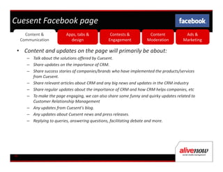 Cuesent Facebook page
       Content &            Apps, tabs &           Contests &          Content           Ads &
     Communication            design              Engagement          Moderation        Marketing

 • Content and updates on the page will primarily be about:
        – Talk about the solutions offered by Cuesent.
        – Share updates on the importance of CRM.
        – Share success stories of companies/brands who have implemented the products/services
          from Cuesent.
        – Share relevant articles about CRM and any big news and updates in the CRM industry
        – Share regular updates about the importance of CRM and how CRM helps companies, etc
        – To make the page engaging, we can also share some funny and quirky updates related to
          Customer Relationship Management
        – Any updates from Cuesent's blog.
        – Any updates about Cuesent news and press releases.
        – Replying to queries, answering questions, facilitating debate and more.




06
 