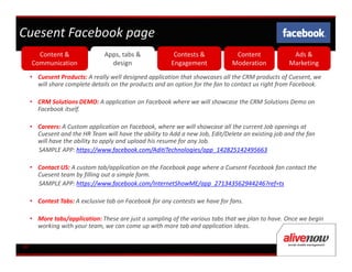 Cuesent Facebook page
       Content &                Apps, tabs &              Contests &            Content              Ads &
     Communication                design                 Engagement            Moderation           Marketing
     • Cuesent Products: A really well designed application that showcases all the CRM products of Cuesent, we
       will share complete details on the products and an option for the fan to contact us right from Facebook.

     • CRM Solutions DEMO: A application on Facebook where we will showcase the CRM Solutions Demo on
       Facebook itself.

     • Careers: A Custom application on Facebook, where we will showcase all the current Job openings at
       Cuesent and the HR Team will have the ability to Add a new Job, Edit/Delete an existing job and the fan
       will have the ability to apply and upload his resume for any Job.
       SAMPLE APP: https://www.facebook.com/AditiTechnologies/app_142825142495663

     • Contact US: A custom tab/application on the Facebook page where a Cuesent Facebook fan contact the
       Cuesent team by filling out a simple form.
       SAMPLE APP: https://www.facebook.com/InternetShowME/app_271343562944246?ref=ts

     • Contest Tabs: A exclusive tab on Facebook for any contests we have for fans.

     • More tabs/application: These are just a sampling of the various tabs that we plan to have. Once we begin
       working with your team, we can come up with more tab and application ideas.


08
 
