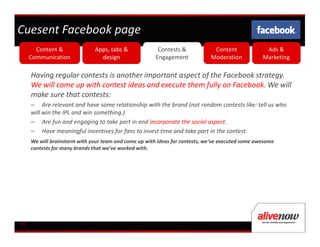 Cuesent Facebook page
       Content &              Apps, tabs &              Contests &            Content              Ads &
     Communication              design                 Engagement            Moderation           Marketing

     Having regular contests is another important aspect of the Facebook strategy.
     We will come up with contest ideas and execute them fully on Facebook. We will
     make sure that contests:
     – Are relevant and have some relationship with the brand (not random contests like: tell us who
     will win the IPL and win something.)
     – Are fun and engaging to take part in and incorporate the social aspect.
     – Have meaningful incentives for fans to invest time and take part in the contest.
     We will brainstorm with your team and come up with ideas for contests, we’ve executed some awesome
     contests for many brands that we’ve worked with.




09
 