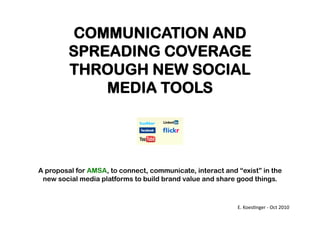 COMMUNICATION AND 
SPREADING COVERAGE 
THROUGH NEW SOCIAL 
MEDIA TOOLS 
A proposal for AMSA, to connect, communicate, interact and “exist” in the 
new social media platforms to build brand value and share good things. 
E. 
Koes(nger 
-­‐ 
Oct 
2010 
 