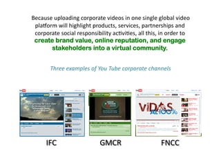Because 
uploading 
corporate 
videos 
in 
one 
single 
global 
video 
platorm 
will 
highlight 
products, 
services, 
partnerships 
and 
corporate 
social 
responsibility 
ac(vi(es, 
all 
this, 
in 
order 
to 
create brand value, online reputation, and engage 
stakeholders into a virtual community. 
Three 
examples 
of 
You 
Tube 
corporate 
channels 
IFC 
GMCR 
FNCC 
 