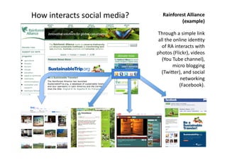 How 
interacts 
social 
media? 
Rainforest 
Alliance 
(example) 
Through 
a 
simple 
link 
all 
the 
online 
iden(ty 
of 
RA 
interacts 
with 
photos 
(Flickr), 
videos 
(You 
Tube 
channel), 
micro 
blogging 
(Twijer), 
and 
social 
networking 
(Facebook). 
 