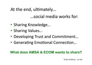 At 
the 
end, 
ul(mately… 
• Sharing 
…social 
media 
works 
for: 
Knowledge… 
• Sharing 
Values… 
• Developing 
Trust 
and 
Commitment… 
• Genera(ng 
Emo(onal 
Connec(on… 
What does AMSA & ECOM wants to share? 
To 
be 
con(nue… 
or 
not. 
