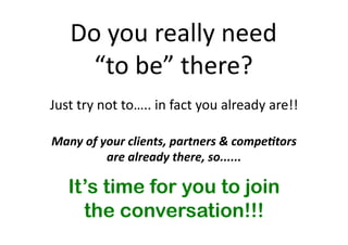 Do 
you 
really 
need 
“to 
be” 
there? 
Just 
try 
not 
to….. 
in 
fact 
you 
already 
are!! 
Many 
of 
your 
clients, 
partners 
& 
compe,tors 
are 
already 
there, 
so...... 
It’s time for you to join 
the conversation!!! 
 