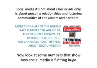 Social 
media 
it’s 
not 
about 
sales 
or 
ads 
only, 
is 
about 
pursuing 
rela(onships 
and 
fostering 
communi(es 
of 
consumers 
and 
partners. 
MORE 
THAN 
HALF 
OF 
THE 
HUMAN 
RACE 
IS 
UNDER 
THE 
AGE 
OF 
30, 
THEY’VE 
NEVER 
KNOWN 
LIFE 
WITHOUT 
INTERNET, 
SO… 
YOU 
CAN 
GUESS 
HOW 
THEY 
FEEL 
ABOUT 
SOCIAL 
MEDIA!!! 
Now 
look 
at 
some 
numbers 
that 
show 
how 
social 
media 
is 
fu**ing 
huge 
 