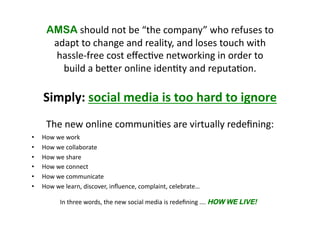 AMSA 
should 
not 
be 
“the 
company” 
who 
refuses 
to 
adapt 
to 
change 
and 
reality, 
and 
loses 
touch 
with 
hassle-­‐free 
cost 
effec(ve 
networking 
in 
order 
to 
build 
a 
bejer 
online 
iden(ty 
and 
reputa(on. 
Simply: 
social 
media 
is 
too 
hard 
to 
ignore 
The 
new 
online 
communi(es 
are 
virtually 
redefining: 
• How 
we 
work 
• How 
we 
collaborate 
• How 
we 
share 
• How 
we 
connect 
• How 
we 
communicate 
• How 
we 
learn, 
discover, 
influence, 
complaint, 
celebrate… 
In 
three 
words, 
the 
new 
social 
media 
is 
redefining 
…. 
HOW WE LIVE! 
 