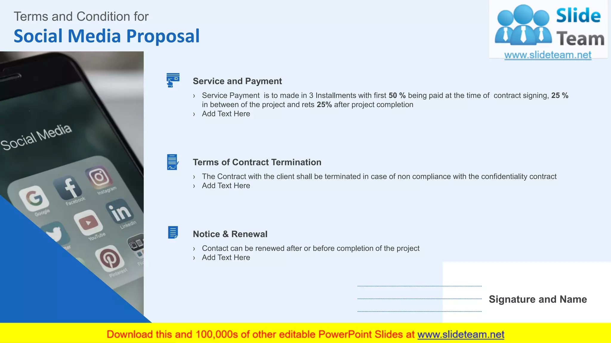 Social Media Proposal
17
Terms and Condition for
Signature and Name
Service and Payment
› Service Payment is to made in 3 Installments with first 50 % being paid at the time of contract signing, 25 %
in between of the project and rets 25% after project completion
› Add Text Here
Notice & Renewal
› Contact can be renewed after or before completion of the project
› Add Text Here
Terms of Contract Termination
› The Contract with the client shall be terminated in case of non compliance with the confidentiality contract
› Add Text Here
This slide is 100% editable. Adapt it to your needs and capture your audience's attention.
 