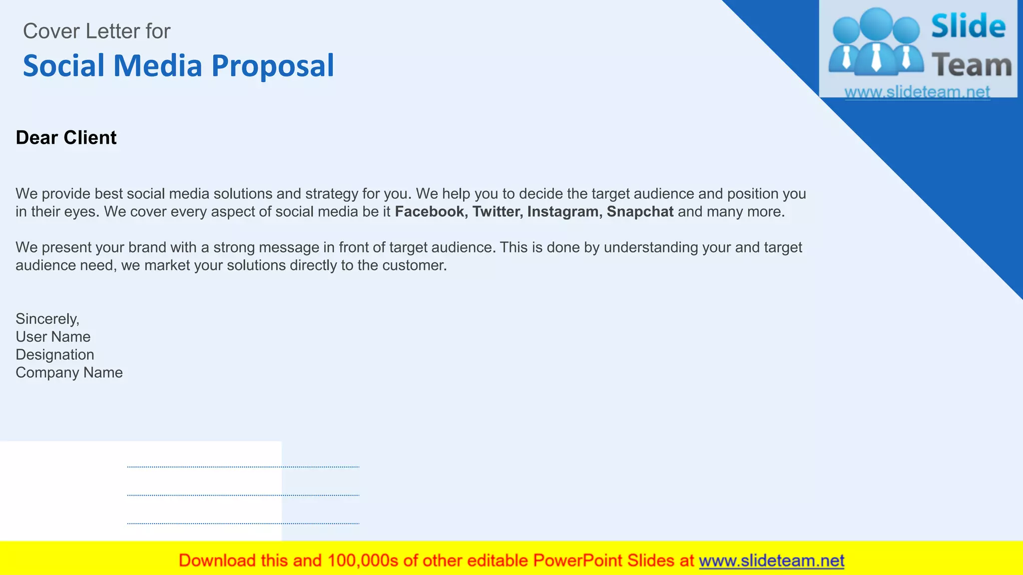Social Media Proposal
2
Cover Letter for
Dear Client
We provide best social media solutions and strategy for you. We help you to decide the target audience and position you
in their eyes. We cover every aspect of social media be it Facebook, Twitter, Instagram, Snapchat and many more.
We present your brand with a strong message in front of target audience. This is done by understanding your and target
audience need, we market your solutions directly to the customer.
Sincerely,
User Name
Designation
Company Name
 