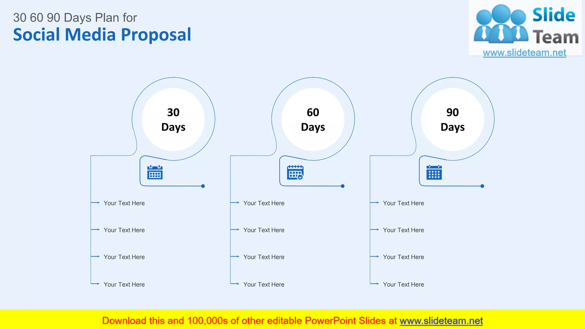 Social Media Proposal
25
30 60 90 Days Plan for
Your Text Here
Your Text Here
Your Text Here
Your Text Here
30
Days
Your Text Here
Your Text Here
Your Text Here
Your Text Here
60
Days
Your Text Here
Your Text Here
Your Text Here
Your Text Here
90
Days
This slide is 100% editable. Adapt it to your needs and capture your audience's attention.
 
