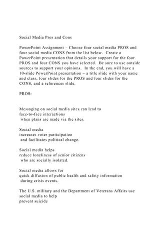 Social Media Pros and Cons
PowerPoint Assignment – Choose four social media PROS and
four social media CONS from the list below. Create a
PowerPoint presentation that details your support for the four
PROS and four CONS you have selected. Be sure to use outside
sources to support your opinions. In the end, you will have a
10-slide PowerPoint presentation – a title slide with your name
and class, four slides for the PROS and four slides for the
CONS, and a references slide.
PROS:
Messaging on social media sites can lead to
face-to-face interactions
when plans are made via the sites.
Social media
increases voter participation
and facilitates political change.
Social media helps
reduce loneliness of senior citizens
who are socially isolated.
Social media allows for
quick diffusion of public health and safety information
during crisis events.
The U.S. military and the Department of Veterans Affairs use
social media to help
prevent suicide
 