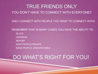 TRUE FRIENDS ONLY
 YOU DON’T HAVE TO CONNECT WITH EVERYONE!!
 ONLY CONNECT WITH PEOPLE YOU WANT TO CONNECT WITH!
 REMEMBER THAT IN MANY CASES YOU HAVE THE ABILITY TO:
 BLOCK

 UNFRIEND
 REPORT
 KEEP PROFILE PRIVATE
 MAKE PROFILE UNSEARCHABLE

DO WHAT’S RIGHT FOR YOU!

 