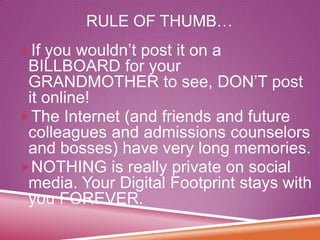 RULE OF THUMB…
If you wouldn’t post it on a

BILLBOARD for your
GRANDMOTHER to see, DON’T post
it online!
The Internet (and friends and future
colleagues and admissions counselors
and bosses) have very long memories.
NOTHING is really private on social
media. Your Digital Footprint stays with
you FOREVER.

 