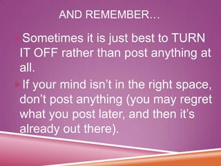 AND REMEMBER…
Sometimes it is just best to TURN

IT OFF rather than post anything at
all.
If your mind isn’t in the right space,
don’t post anything (you may regret
what you post later, and then it’s
already out there).

 