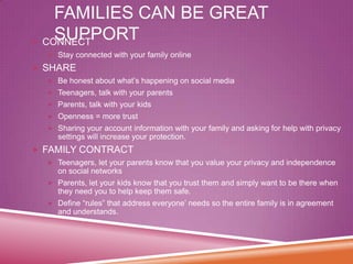FAMILIES CAN BE GREAT
SUPPORT
 CONNECT
 Stay connected with your family online

 SHARE
 Be honest about what’s happening on social media
 Teenagers, talk with your parents
 Parents, talk with your kids
 Openness = more trust
 Sharing your account information with your family and asking for help with privacy

settings will increase your protection.

 FAMILY CONTRACT
 Teenagers, let your parents know that you value your privacy and independence

on social networks
 Parents, let your kids know that you trust them and simply want to be there when

they need you to help keep them safe.
 Define “rules” that address everyone’ needs so the entire family is in agreement

and understands.

 