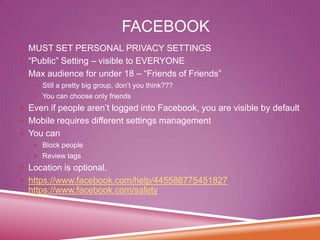 FACEBOOK
 MUST SET PERSONAL PRIVACY SETTINGS
 “Public” Setting – visible to EVERYONE
 Max audience for under 18 – “Friends of Friends”
 Still a pretty big group, don’t you think???
 You can choose only friends

 Even if people aren’t logged into Facebook, you are visible by default

 Mobile requires different settings management
 You can
 Block people
 Review tags

 Location is optional.
 https://www.facebook.com/help/445588775451827

https://www.facebook.com/safety

 