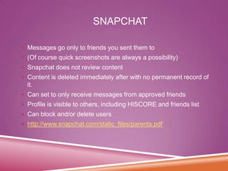 SNAPCHAT
 Messages go only to friends you sent them to

 (Of course quick screenshots are always a possibility)
 Snapchat does not review content
 Content is deleted immediately after with no permanent record of

it.
 Can set to only receive messages from approved friends
 Profile is visible to others, including HISCORE and friends list
 Can block and/or delete users
 http://www.snapchat.com/static_files/parents.pdf

 
