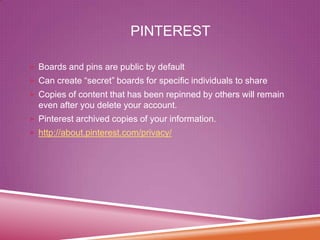 PINTEREST
 Boards and pins are public by default

 Can create “secret” boards for specific individuals to share
 Copies of content that has been repinned by others will remain

even after you delete your account.
 Pinterest archived copies of your information.

 http://about.pinterest.com/privacy/

 