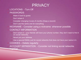 PRIVACY
 LOCATIONS - Turn Off
 PASSWORDS
 Make it hard to guess
 Don’t share it
 Consider changing it every 6 months (Keep a record)
 Don’t use the same one for everything

 NICKNAME - Consider using a nickname whenever possible

 CONTACT INFORMATION
 Don’t share it – your friends will have your phone number, they don’t need to find it

on social networks.
 Never put your address
 Use a special EMAIL just for social networks that does not have your name in it.

 COOKIES – Delete regularly
 ACCOUNT SEPARATION - Consider not linking social networks

together

 