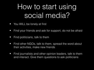 How to start using
       social media?
• You WILL be lonely at first

• Find your friends and ask for support, do not be afraid

• Find politicians, talk to them

• Find other NGOs, talk to them, spread the word about
  their activities, make new friends

• Find journalists and other opinion leaders, talk to them
  and interact. Give them questions to ask politicians
 