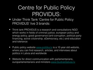 Centre for Public Policy
             PROVIDUS:
• Under Think Tank 'Centre for Public Policy
  PROVIDUS' live 3 brands:
• Think tank PROVIDUS is a research and consultations NGO
  which works in fields of criminal justice, european policy and
  energy policy, good governance (anti-corruption, political party
  financing, active citizenship, eDemocracy, etc.) and education
  and tolerance

• Public policy website www.politika.lv is a 10 year old website,
  where you can find research, articles, and interviews about
  politics in Latvia and worldwide

• Website for direct communication with parlamentarians,
  europarlamentarians and ministers www.GudrasGalvas.lv
 