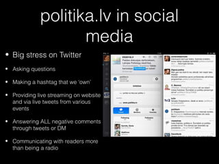 politika.lv in social
                    media
• Big stress on Twitter
• Asking questions

• Making a hashtag that we ‘own’

• Providing live streaming on website
  and via live tweets from various
  events

• Answering ALL negative comments
  through tweets or DM

• Communicating with readers more
  than being a radio
 