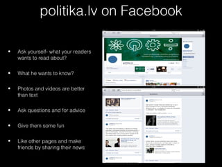 politika.lv on Facebook

•   Ask yourself- what your readers
    wants to read about?

•   What he wants to know?

•   Photos and videos are better
    than text

•   Ask questions and for advice

•   Give them some fun

•   Like other pages and make
    friends by sharing their news
 