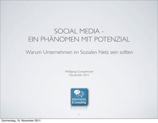 SOCIAL MEDIA -
                   EIN PHÄNOMEN MIT POTENZIAL
                 Warum Unternehmen im Sozialen Netz sein sollten


                                  Wolfgang Gumpelmaier
                                    November 2011




                                           1

Donnerstag, 10. November 2011
 