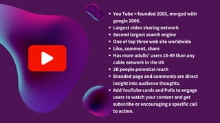 You Tube = founded 2005, merged with
google 2006.
Largest video sharing network
Second largest search engine
One of top three web site worldwide
Like, comment, share
Has more adults' users 18-49 than any
cable network in the US
2B people potential reach
Branded page and comments are direct
insight into audience thoughts.
Add YouTube cards and Polls to engage
users to watch your content and get
subscribe or encouraging a specific call
to action.
 