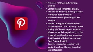 Pinterest = 2010, popular among
women.
Users organize content on boards.
Focused on discovery of new products
more than other networks.
Business account gives insights and
analytic.
Brands can organize their boards to
promote product and company culture
Adding ‘pin’ button to your web site
allow user to pin image directly on the
board without leaving your web page.
That directs traffic back to your page
from Pinterest board.
Benefit, images stay together, and
content is relevant longer times (not
like Instagram)
 
